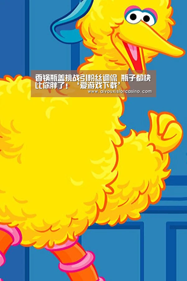 香锅瓶盖挑战引粉丝调侃 瓶子都快比你胖了!‘爱游戏下载’(图2) 爱游戏真人