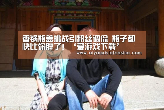 香锅瓶盖挑战引粉丝调侃 瓶子都快比你胖了!‘爱游戏下载’(图1) 爱游戏真人