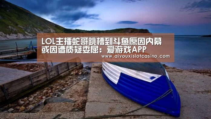 LOL主播蛇哥跳槽到斗鱼原因内幕 或因遭质疑委屈:爱游戏APP(图2) 爱游戏真人